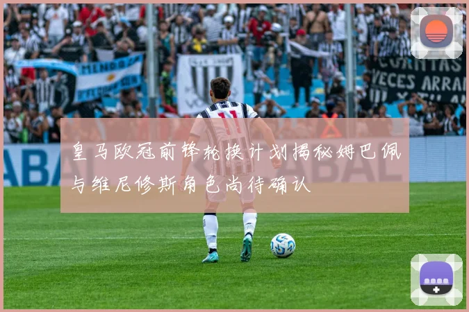 皇马欧冠前锋轮换计划揭秘姆巴佩与维尼修斯角色尚待确认